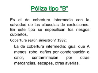 Póliza tipo “B”
Es el de cobertura intermedia con la
salvedad de las cláusulas de exclusiones.
En este tipo se especifican los riesgos
cubiertos.
Cobertura según siniestro V. 1982:
La de cobertura intermedia: igual que A
menos: robo, daños por condensación o
calor, contaminación por otras
mercancías, escapes, otras averías.
 