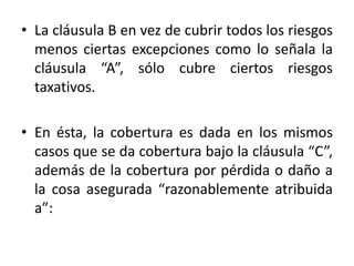 • La cláusula B en vez de cubrir todos los riesgos
menos ciertas excepciones como lo señala la
cláusula “A”, sólo cubre ciertos riesgos
taxativos.
• En ésta, la cobertura es dada en los mismos
casos que se da cobertura bajo la cláusula “C”,
además de la cobertura por pérdida o daño a
la cosa asegurada “razonablemente atribuida
a”:
 