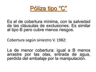 Póliza tipo “C”
Es el de cobertura mínima, con la salvedad
de las cláusulas de exclusiones. Es similar
al tipo B pero cubre menos riesgos.
Cobertura según siniestro V. 1982:
La de menor cobertura: igual a B menos
arrastre por las olas, entrada de agua,
perdida del embalaje por la manipulación.
 
