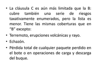 • La cláusula C es aún más limitada que la B:
cubre también una serie de riesgos
taxativamente enumerados, pero la lista es
menor. Tiene las mismas coberturas que en
“B” excepto:
• Terremoto, erupciones volcánicas y rayo.
• Echazón.
• Pérdida total de cualquier paquete perdido en
el bote o en operaciones de carga y descarga
del buque.
 