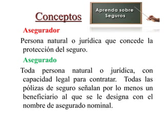 Conceptos
Asegurador
Persona natural o jurídica que concede la
protección del seguro.
Asegurado
Toda persona natural o jurídica, con
capacidad legal para contratar. Todas las
pólizas de seguro señalan por lo menos un
beneficiario al que se le designa con el
nombre de asegurado nominal.
 