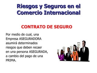 Riesgos y Seguros en el Comercio Internacional Por medio de cual, una Empresa ASEGURADORA asumirá determinados riesgos que deben recaer en una persona ASEGURADA, a cambio del pago de una PRIMA.    CONTRATO DE SEGURO   