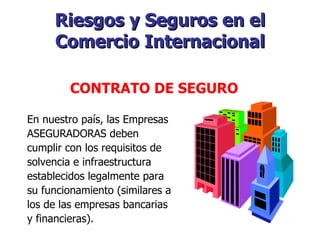 Riesgos y Seguros en el Comercio Internacional En nuestro país, las Empresas ASEGURADORAS deben cumplir con los requisitos de solvencia e infraestructura establecidos legalmente para su funcionamiento (similares a los de las empresas bancarias y financieras).    CONTRATO DE SEGURO   
