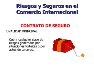 Riesgos y Seguros en el Comercio Internacional FINALIDAD PRINCIPAL Cubrir cualquier clase de riesgos generados por situaciones fortuitas o por actos de terceros.    CONTRATO DE SEGURO   