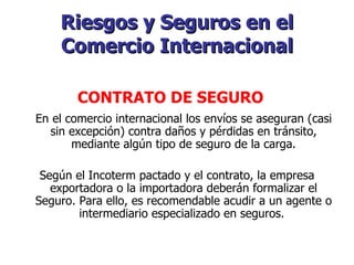 Riesgos y Seguros en el Comercio Internacional En el comercio internacional los envíos se aseguran (casi sin excepción) contra daños y pérdidas en tránsito, mediante algún tipo de seguro de la carga. Según el Incoterm pactado y el contrato, la empresa exportadora o la importadora deberán formalizar el Seguro. Para ello, es recomendable acudir a un agente o intermediario especializado en seguros.    CONTRATO DE SEGURO   