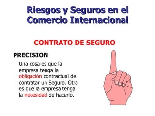 Riesgos y Seguros en el Comercio Internacional PRECISION Una cosa es que la empresa tenga la  obligación  contractual de contratar un Seguro. Otra es que la empresa tenga la  necesidad  de hacerlo.   CONTRATO DE SEGURO   