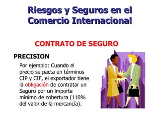 Riesgos y Seguros en el Comercio Internacional PRECISION Por ejemplo: Cuando el precio se pacta en términos CIP y CIF, el exportador tiene la  obligación  de contratar un Seguro por un importe mínimo de cobertura (110% del valor de la mercancía).   CONTRATO DE SEGURO   