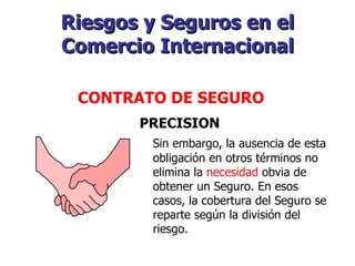 Riesgos y Seguros en el Comercio Internacional   CONTRATO DE SEGURO   PRECISION Sin embargo, la ausencia de esta obligación en otros términos no elimina la  necesidad  obvia de obtener un Seguro. En esos casos, la cobertura del Seguro se reparte según la división del riesgo. 