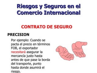 Riesgos y Seguros en el Comercio Internacional   CONTRATO DE SEGURO   PRECISION Por ejemplo: Cuando se pacta el precio en términos FOB, el exportador  necesitará  asegurar la mercancía justo hasta antes de que pase la borda del transporte, punto hasta donde asumirá el riesgo. 