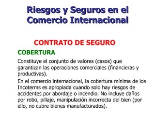 Riesgos y Seguros en el Comercio Internacional COBERTURA Constituye el conjunto de valores (casos) que garantizan las operaciones comerciales (financieras y productivas).  En el comercio internacional, la cobertura mínima de los Incoterms es apropiada cuando solo hay riesgos de accidentes por abordaje o incendio. No incluye daños por robo, pillaje, manipulación incorrecta del bien (por ello, no cubre bienes manufacturados).   CONTRATO DE SEGURO   
