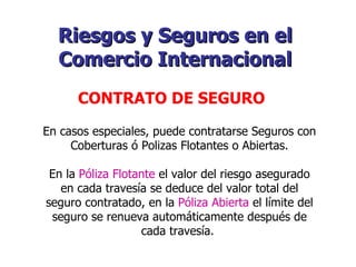 En casos especiales, puede contratarse Seguros con Coberturas ó Polizas Flotantes o Abiertas. En la  Póliza Flotante  el valor del riesgo asegurado en cada travesía se deduce del valor total del seguro contratado, en la  Póliza Abierta  el límite del seguro se renueva automáticamente después de cada travesía.   Riesgos y Seguros en el Comercio Internacional   CONTRATO DE SEGURO   