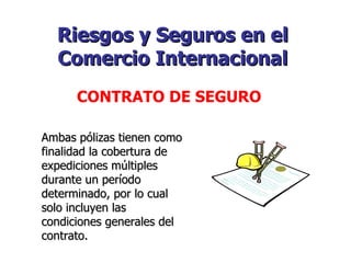 Riesgos y Seguros en el Comercio Internacional   CONTRATO DE SEGURO   Ambas pólizas tienen como finalidad la cobertura de expediciones múltiples durante un período determinado, por lo cual solo incluyen las condiciones generales del contrato. 