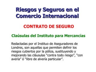 Claúsulas del Instituto para Mercancías Redactadas por el Instituo de Aseguradores de Londres, son aquellas que permiten definir los riesgos cubiertos por la póliza, sustituyendo y mejorando las cláusulas “contra todo riesgo”, “con avería” ó “libre de alvería particular”. Riesgos y Seguros en el Comercio Internacional   CONTRATO DE SEGURO   