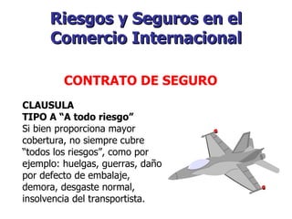 Riesgos y Seguros en el Comercio Internacional   CONTRATO DE SEGURO   CLAUSULA TIPO A “A todo riesgo” Si bien proporciona mayor cobertura, no siempre cubre “todos los riesgos”, como por ejemplo: huelgas, guerras, daño por defecto de embalaje, demora, desgaste normal, insolvencia del transportista. 