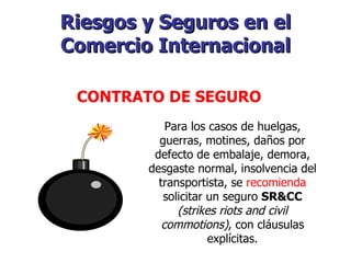 Riesgos y Seguros en el Comercio Internacional   CONTRATO DE SEGURO   Para los casos de huelgas, guerras, motines, daños por defecto de embalaje, demora, desgaste normal, insolvencia del transportista, se  recomienda  solicitar un seguro  SR&CC   (strikes riots and civil commotions) , con cláusulas explícitas. 