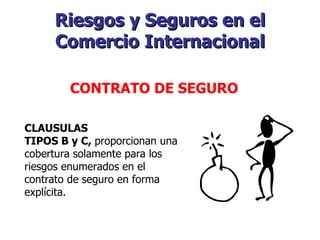 Riesgos y Seguros en el Comercio Internacional   CONTRATO DE SEGURO   CLAUSULAS TIPOS B y C,  proporcionan una cobertura solamente para los riesgos enumerados en el contrato de seguro en forma explícita. 