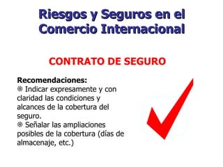 Riesgos y Seguros en el Comercio Internacional   CONTRATO DE SEGURO   Recomendaciones:  Indicar expresamente y con claridad las condiciones y alcances de la cobertura del seguro. Señalar las ampliaciones posibles de la cobertura (días de almacenaje, etc.) 