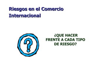 ¿QUE HACER FRENTE A CADA TIPO DE RIESGO? Riesgos en el Comercio Internacional   