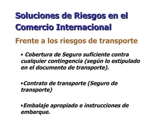 Cobertura de Seguro suficiente contra cualquier contingencia (según lo estipulado en el documento de transporte). Contrato de transporte (Seguro de transporte) Embalaje apropiado e instrucciones de embarque. Soluciones de Riesgos en el Comercio Internacional   Frente a los riesgos de transporte 