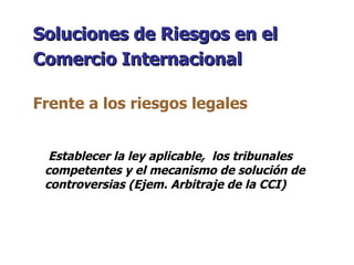 Establecer la ley aplicable,  los tribunales competentes y el mecanismo de solución de controversias (Ejem. Arbitraje de la CCI) Soluciones de Riesgos en el Comercio Internacional   Frente a los riesgos legales 