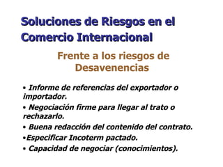 Soluciones de Riesgos en el Comercio Internacional   Frente a los riesgos de Desavenencias  Informe de referencias del exportador o importador. Negociación firme para llegar al trato o rechazarlo. Buena redacción del contenido del contrato. Especificar Incoterm pactado. Capacidad de negociar (conocimientos). 
