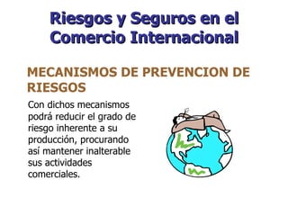 Riesgos y Seguros en el Comercio Internacional Con dichos mecanismos podrá reducir el grado de riesgo inherente a su producción, procurando así mantener inalterable sus actividades comerciales. MECANISMOS DE PREVENCION DE RIESGOS  
