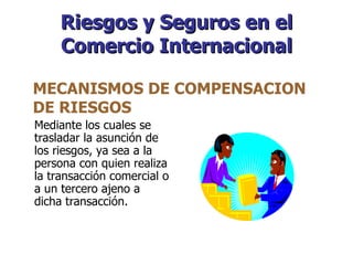 Riesgos y Seguros en el Comercio Internacional Mediante los cuales se trasladar la asunción de los riesgos, ya sea a la persona con quien realiza la transacción comercial o a un tercero ajeno a dicha transacción. MECANISMOS DE COMPENSACION DE RIESGOS  