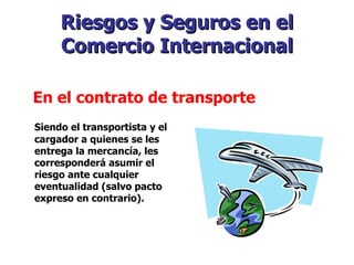 Riesgos y Seguros en el Comercio Internacional Siendo el transportista y el cargador a quienes se les entrega la mercancía, les corresponderá asumir el riesgo ante cualquier eventualidad (salvo pacto expreso en contrario). En el contrato de transporte   