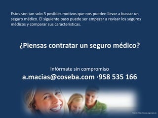 Estos son tan solo 3 posibles motivos que nos pueden llevar a buscar un
seguro médico. El siguiente paso puede ser empezar a revisar los seguros
médicos y comparar sus características.




    ¿Piensas contratar un seguro médico?

                     Infórmate sin compromiso
      a.macias@coseba.com ·958 535 166



                                                                   Fuente: http://www.seguropia.es
 