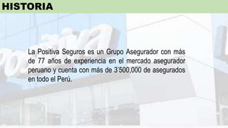 La Positiva Seguros es un Grupo Asegurador con más
de 77 años de experiencia en el mercado asegurador
peruano y cuenta con más de 3’500,000 de asegurados
en todo el Perú.
HISTORIA
 