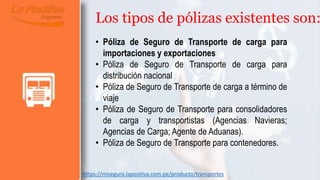 Los tipos de pólizas existentes son:
• Póliza de Seguro de Transporte de carga para
importaciones y exportaciones
• Póliza de Seguro de Transporte de carga para
distribución nacional
• Póliza de Seguro de Transporte de carga a término de
viaje
• Póliza de Seguro de Transporte para consolidadores
de carga y transportistas (Agencias Navieras;
Agencias de Carga; Agente de Aduanas).
• Póliza de Seguro de Transporte para contenedores.
https://miseguro.lapositiva.com.pe/producto/transportes
 