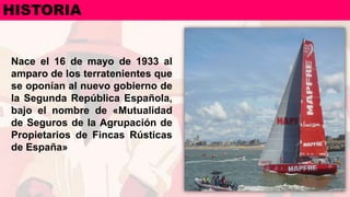 Nace el 16 de mayo de 1933 al
amparo de los terratenientes que
se oponían al nuevo gobierno de
la Segunda República Española,
bajo el nombre de «Mutualidad
de Seguros de la Agrupación de
Propietarios de Fincas Rústicas
de España»
HISTORIA
 