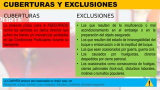 CUBERTURAS Y EXCLUSIONES
La presente póliza cubre al ASEGURADO
contra las pérdidas y/o daños directos que
sufren los bienes y/o mercancías señaladas
en las Condiciones Particulares durante su
transporte.
CUBERTURAS EXCLUSIONES
• Los que resulten de la insuficiencia o mal
acondicionamiento en el embalaje o en la
preparación del objeto asegurado.
• Los que resulten del estado de innavegabilidad del
buque o embarcación o de la ineptitud del buque.
• Los que sean ocasionados por guerra, guerra civil.
• Los causados por huelguistas, obreros
despedidos por cierre patronal.
• Los ocasionados como consecuencia de huelgas,
cierres patronales (lock-out), disturbios laborales,
motines o tumultos populares.
LA COMPAÑÍA tampoco será responsable en ningún caso, por
Filtraciones, roturas, mermas o uso o desgaste, naturales y ordinarias, del objeto asegurado.
 