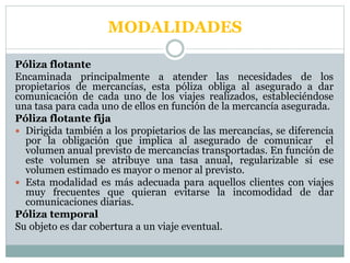 MODALIDADES
Póliza flotante
Encaminada principalmente a atender las necesidades de los
propietarios de mercancías, esta póliza obliga al asegurado a dar
comunicación de cada uno de los viajes realizados, estableciéndose
una tasa para cada uno de ellos en función de la mercancía asegurada.
Póliza flotante fija
 Dirigida también a los propietarios de las mercancías, se diferencia
por la obligación que implica al asegurado de comunicar el
volumen anual previsto de mercancías transportadas. En función de
este volumen se atribuye una tasa anual, regularizable si ese
volumen estimado es mayor o menor al previsto.
 Esta modalidad es más adecuada para aquellos clientes con viajes
muy frecuentes que quieran evitarse la incomodidad de dar
comunicaciones diarias.
Póliza temporal
Su objeto es dar cobertura a un viaje eventual.
 