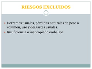 RIESGOS EXCLUIDOS
 Derrames usuales, pérdidas naturales de peso o
volumen, uso y desgastes usuales.
 Insuficiencia o inapropiado embalaje.
 