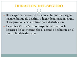DURACION DEL SEGURO
 Desde que la mercancía esta en el buque de origen
hasta el buque de destino, o lugar de almacenaje, que
el asegurado decida utilizar para distribución,
 La expiración de 60 días después de finalizar la
descarga de las mercancías al costado del buque en el
puerto final de descarga.
 