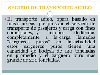 SEGURO DE TRANSPORTE AEREO
 El transporte aéreo, opera basado en
líneas aéreas que prestan el servicio de
transporte de pasajeros y carga con fines
comerciales, y aviones dedicados
completamente a la carga llamados
“cargueros puros” en la actualidad
estos cargueros puros tienen una
capacidad de bodega de 120 toneladas
en promedio y el carguero puro más
grande de 200 toneladas.
 