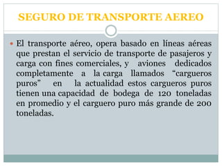  El transporte aéreo, opera basado en líneas aéreas
que prestan el servicio de transporte de pasajeros y
carga con fines comerciales, y aviones dedicados
completamente a la carga llamados “cargueros
puros” en la actualidad estos cargueros puros
tienen una capacidad de bodega de 120 toneladas
en promedio y el carguero puro más grande de 200
toneladas.
SEGURO DE TRANSPORTE AEREO
 