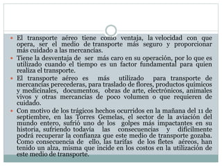  El transporte aéreo tiene como ventaja, la velocidad con que
opera, ser el medio de transporte más seguro y proporcionar
más cuidado a las mercancías.
 Tiene la desventaja de ser más caro en su operación, por lo que es
utilizado cuando el tiempo es un factor fundamental para quien
realiza el transporte.
 El transporte aéreo es más utilizado para transporte de
mercancías perecederas, para traslado de flores, productos químicos
y medicinales, documentos, obras de arte, electrónicos, animales
vivos y otras mercancías de poco volumen o que requieren de
cuidado.
 Con motivo de los trágicos hechos ocurridos en la mañana del 11 de
septiembre, en las Torres Gemelas, el sector de la aviación del
mundo entero, sufrió uno de los golpes más impactantes en su
historia, sufriendo todavía las consecuencias y difícilmente
podrá recuperar la confianza que este medio de transporte gozaba.
Como consecuencia de ello, las tarifas de los fletes aéreos, han
tenido un alza, misma que incide en los costos en la utilización de
este medio de transporte.
 