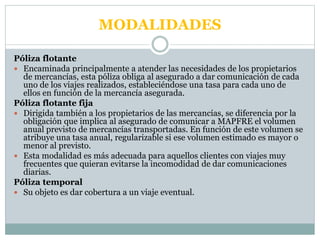 MODALIDADES
Póliza flotante
 Encaminada principalmente a atender las necesidades de los propietarios
de mercancías, esta póliza obliga al asegurado a dar comunicación de cada
uno de los viajes realizados, estableciéndose una tasa para cada uno de
ellos en función de la mercancía asegurada.
Póliza flotante fija
 Dirigida también a los propietarios de las mercancías, se diferencia por la
obligación que implica al asegurado de comunicar a MAPFRE el volumen
anual previsto de mercancías transportadas. En función de este volumen se
atribuye una tasa anual, regularizable si ese volumen estimado es mayor o
menor al previsto.
 Esta modalidad es más adecuada para aquellos clientes con viajes muy
frecuentes que quieran evitarse la incomodidad de dar comunicaciones
diarias.
Póliza temporal
 Su objeto es dar cobertura a un viaje eventual.
 