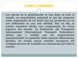 CONCLUSIONES
 Los efectos de la globalización se han dado en todo el
mundo, su característica principal es que las empresas
están organizadas de tal modo que los productos ya no
son elaborados en una sola entidad. Hoy en día, es
común encontrar bienes con componentes de varias
regiones del mundo. La Federación del Transporte
Internacional (International Transport Federation),
afirma que a medida que las corporaciones
transnacionales se expanden hasta alcanzar dimensiones
globales, les resulta menos rentable encargarse del
complejo proceso de trasladar sus mercancías por todo el
mundo.
 