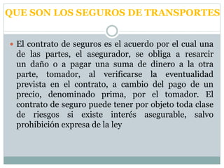 QUE SON LOS SEGUROS DE TRANSPORTES
 El contrato de seguros es el acuerdo por el cual una
de las partes, el asegurador, se obliga a resarcir
un daño o a pagar una suma de dinero a la otra
parte, tomador, al verificarse la eventualidad
prevista en el contrato, a cambio del pago de un
precio, denominado prima, por el tomador. El
contrato de seguro puede tener por objeto toda clase
de riesgos si existe interés asegurable, salvo
prohibición expresa de la ley
 