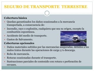 SEGURO DE TRANSPORTE TERRESTRE
Cobertura básica
 Quedan garantizados los daños ocasionados a la mercancía
transportada, a consecuencia de:
 Incendio, rayo o explosión, cualquiera que sea su origen, excepto la
combustión espontánea.
 Accidente del medio de transporte.
 Gastos de Salvamento.
Coberturas opcionales
 Daños materiales sufridos por las mercancías aseguradas, debidos a los
malos tratos durante las operaciones de carga y/o descarga.
 Robo de mercancía.
 Roturas ocasionadas durante el transporte.
 Sustracciones parciales de contenido con rotura o perforación de
envases.
 