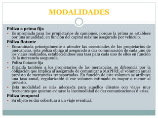 MODALIDADES
Póliza a prima fija
 Es apropiada para los propietarios de camiones, porque la prima se establece
por una anualidad, en función del capital máximo asegurado por vehículo.
Póliza flotante
 Encaminada principalmente a atender las necesidades de los propietarios de
mercancías, esta póliza obliga al asegurado a dar comunicación de cada uno de
los viajes realizados, estableciéndose una tasa para cada uno de ellos en función
de la mercancía asegurada.
 Póliza flotante fija
 Dirigida también a los propietarios de las mercancías, se diferencia por la
obligación que implica al asegurado de comunicar a MAPFRE el volumen anual
previsto de mercancías transportadas. En función de este volumen se atribuye
una tasa anual, regularizable si ese volumen estimado es mayor o menor al
previsto.
 Esta modalidad es más adecuada para aquellos clientes con viajes muy
frecuentes que quieran evitarse la incomodidad de dar comunicaciones diarias.
Póliza temporal
 Su objeto es dar cobertura a un viaje eventual.
 