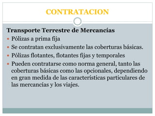 CONTRATACION
Transporte Terrestre de Mercancías
 Pólizas a prima fija
 Se contratan exclusivamente las coberturas básicas.
 Pólizas flotantes, flotantes fijas y temporales
 Pueden contratarse como norma general, tanto las
coberturas básicas como las opcionales, dependiendo
en gran medida de las características particulares de
las mercancías y los viajes.
 