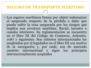 SEGURO DE TRANSPORTE MARITIMO
 Los seguros marítimos tienen por objeto indemnizar
al asegurado respecto de la pérdida o daño que
pueda sufrir la cosa asegurada por los riesgos que
implica una aventura marítima, fluvial, lacustre o
canales interiores. Su reglamentación se encuentra
en el libro III del Código de Comercio, Artículos.
1087 y siguientes. Son criterios internacionales los
empleados por el legislador en el libro III con motivo
de la navegación y, por ende, son de marcado
carácter internacional y sigue los principios
internacionalmente aceptados
 