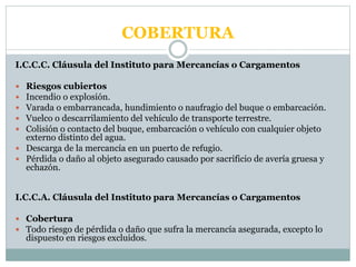 COBERTURA
I.C.C.C. Cláusula del Instituto para Mercancías o Cargamentos
 Riesgos cubiertos
 Incendio o explosión.
 Varada o embarrancada, hundimiento o naufragio del buque o embarcación.
 Vuelco o descarrilamiento del vehículo de transporte terrestre.
 Colisión o contacto del buque, embarcación o vehículo con cualquier objeto
externo distinto del agua.
 Descarga de la mercancía en un puerto de refugio.
 Pérdida o daño al objeto asegurado causado por sacrificio de avería gruesa y
echazón.
I.C.C.A. Cláusula del Instituto para Mercancías o Cargamentos
 Cobertura
 Todo riesgo de pérdida o daño que sufra la mercancía asegurada, excepto lo
dispuesto en riesgos excluidos.
 