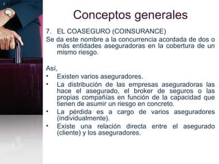 Conceptos generales
7. EL COASEGURO (COINSURANCE)
Se da este nombre a la concurrencia acordada de dos o
más entidades aseguradoras en la cobertura de un
mismo riesgo.
Así,
• Existen varios aseguradores.
• La distribución de las empresas aseguradoras las
hace el asegurado, el broker de seguros o las
propias compañías en función de la capacidad que
tienen de asumir un riesgo en concreto.
• La pérdida es a cargo de varios aseguradores
(individualmente).
• Existe una relación directa entre el asegurado
(cliente) y los aseguradores.
 