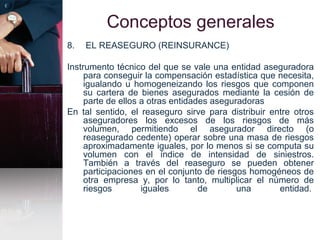 Conceptos generales
8. EL REASEGURO (REINSURANCE)
Instrumento técnico del que se vale una entidad aseguradora
para conseguir la compensación estadística que necesita,
igualando u homogeneizando los riesgos que componen
su cartera de bienes asegurados mediante la cesión de
parte de ellos a otras entidades aseguradoras
En tal sentido, el reaseguro sirve para distribuir entre otros
aseguradores los excesos de los riesgos de más
volumen, permitiendo el asegurador directo (o
reasegurado cedente) operar sobre una masa de riesgos
aproximadamente iguales, por lo menos si se computa su
volumen con el índice de intensidad de siniestros.
También a través del reaseguro se pueden obtener
participaciones en el conjunto de riesgos homogéneos de
otra empresa y, por lo tanto, multiplicar el número de
riesgos iguales de una entidad.
 