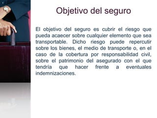 Objetivo del seguro
El objetivo del seguro es cubrir el riesgo que
pueda acaecer sobre cualquier elemento que sea
transportable. Dicho riesgo puede repercutir
sobre los bienes, el medio de transporte o, en el
caso de la cobertura por responsabilidad civil,
sobre el patrimonio del asegurado con el que
tendría que hacer frente a eventuales
indemnizaciones.
 